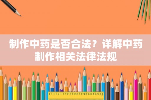 制作中藥是否合法？詳解中藥制作相關(guān)法律法規(guī)