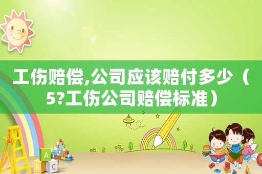 工傷賠償,公司應該賠付多少（5?工傷公司賠償標準）