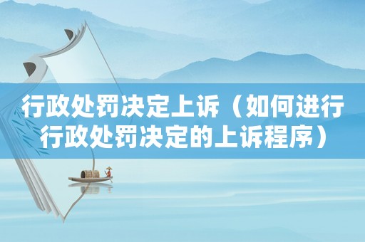 行政處罰決定上訴（如何進行行政處罰決定的上訴程序）