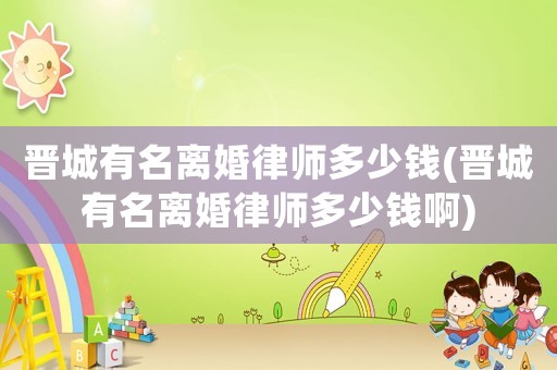 晉城有名離婚律師多少錢(晉城有名離婚律師多少錢啊)