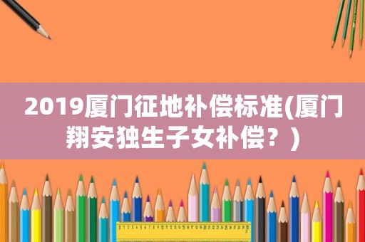 2019廈門征地補償標準(廈門翔安獨生子女補償？)