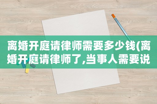 離婚開庭請律師需要多少錢(離婚開庭請律師了,當事人需要說什么)