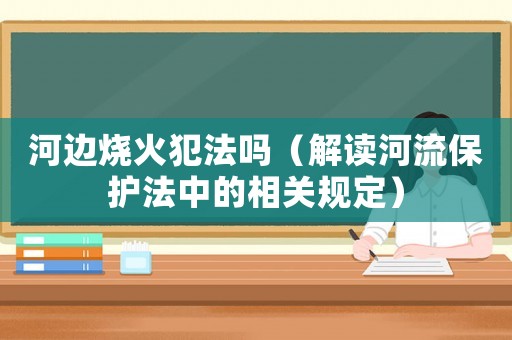 河邊燒火犯法嗎（解讀河流保護法中的相關規(guī)定）