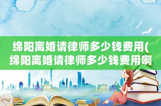 綿陽離婚請律師多少錢費用(綿陽離婚請律師多少錢費用啊)