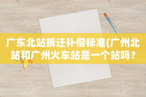 廣東北站拆遷補償標準(廣州北站和廣州火車站是一個站嗎？)
