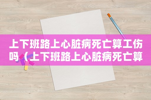上下班路上心臟病死亡算工傷嗎（上下班路上心臟病死亡算工傷嗎）