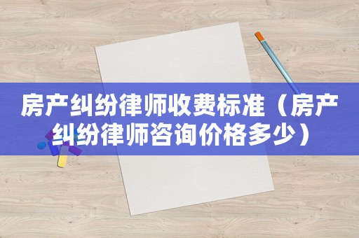 房產糾紛律師收費標準（房產糾紛律師咨詢價格多少）
