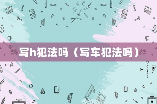 寫h犯法嗎（寫車犯法嗎）