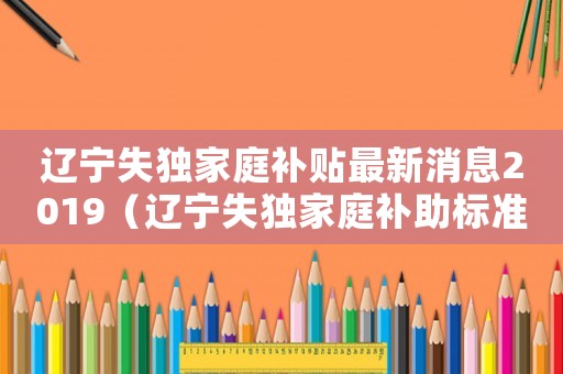 遼寧失獨家庭補貼最新消息2019（遼寧失獨家庭補助標(biāo)準(zhǔn)）