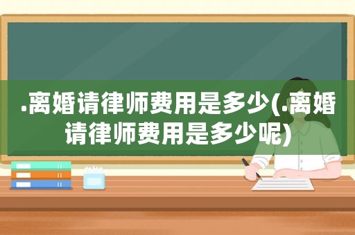 .離婚請律師費用是多少(.離婚請律師費用是多少呢)