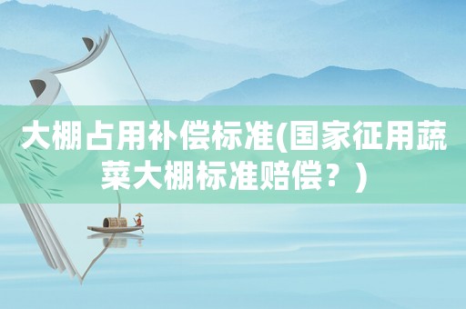 大棚占用補(bǔ)償標(biāo)準(zhǔn)(國家征用蔬菜大棚標(biāo)準(zhǔn)賠償？)
