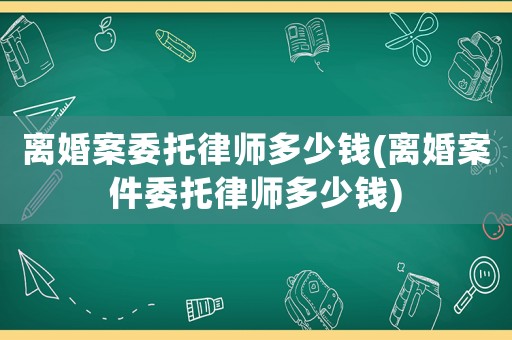 離婚案委托律師多少錢(離婚案件委托律師多少錢)