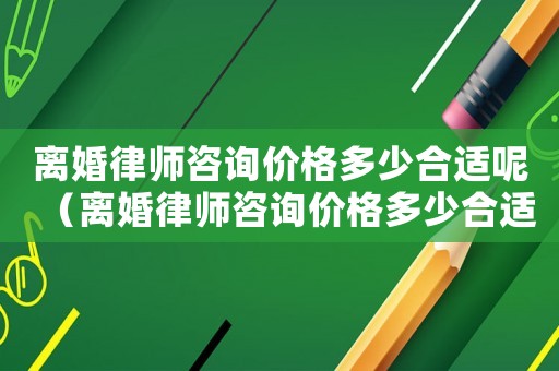 離婚律師咨詢價格多少合適呢（離婚律師咨詢價格多少合適）