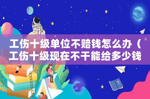 工傷十級單位不賠錢怎么辦（工傷十級現在不干能給多少錢）