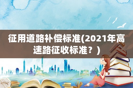征用道路補償標準(2021年高速路征收標準？)