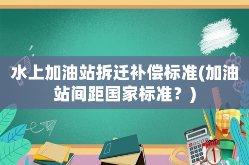 水上加油站拆遷補償標準(加油站間距國家標準？)