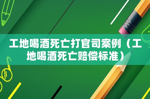 工地喝酒死亡打官司案例（工地喝酒死亡賠償標準）