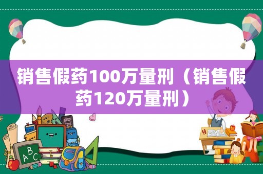 銷售假藥100萬量刑（銷售假藥120萬量刑）