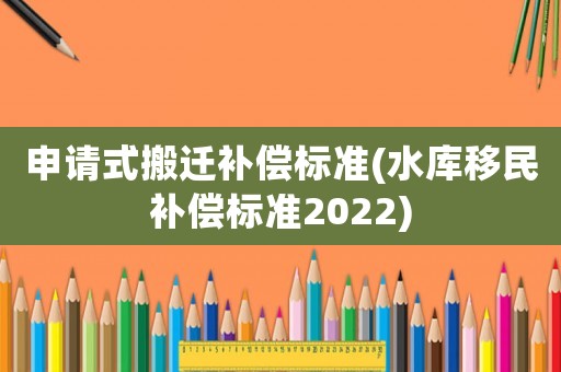 申請(qǐng)式搬遷補(bǔ)償標(biāo)準(zhǔn)(水庫移民補(bǔ)償標(biāo)準(zhǔn)2022)