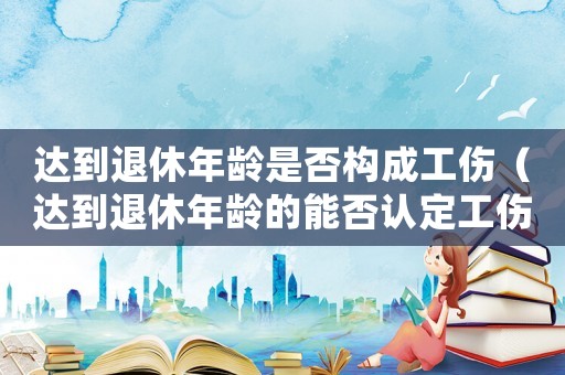 達到退休年齡是否構成工傷（達到退休年齡的能否認定工傷）