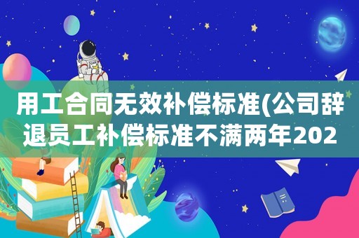 用工合同無效補償標準(公司辭退員工補償標準不滿兩年2021怎么算)