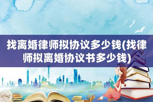 找離婚律師擬協議多少錢(找律師擬離婚協議書多少錢)