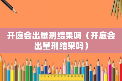 開庭會出量刑結果嗎（開庭會出量刑結果嗎）