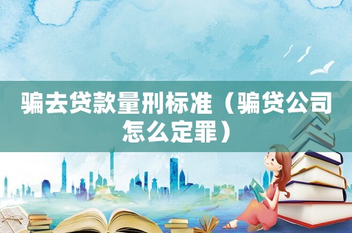 騙去貸款量刑標準（騙貸公司怎么定罪）