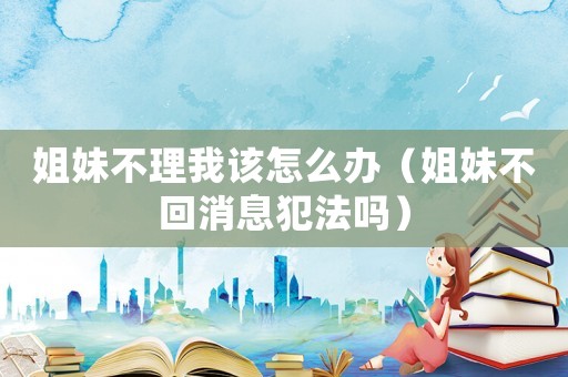 姐妹不理我該怎么辦（姐妹不回消息犯法嗎）