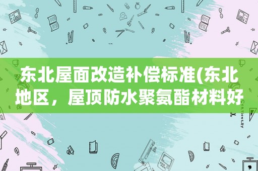 東北屋面改造補償標準(東北地區，屋頂防水聚氨酯材料好還是自粘卷材好？)