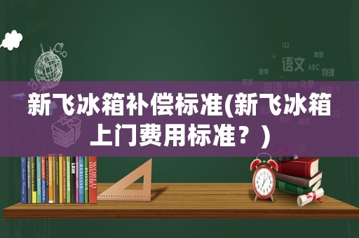 新飛冰箱補償標準(新飛冰箱上門費用標準？)