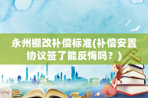 永州棚改補償標準(補償安置協議簽了能反悔嗎？)