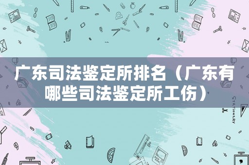 廣東司法鑒定所排名（廣東有哪些司法鑒定所工傷）