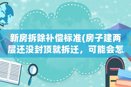 新房拆除補償標準(房子建兩層還沒封頂就拆遷，可能會怎么賠？)