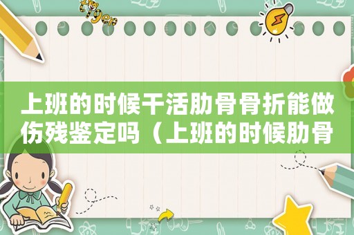上班的時候干活肋骨骨折能做傷殘鑒定嗎（上班的時候肋骨裂紋骨折算工傷嗎）