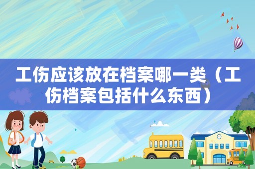 工傷應該放在檔案哪一類（工傷檔案包括什么東西）