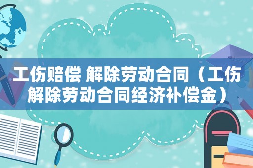 工傷賠償 解除勞動合同（工傷解除勞動合同經濟補償金）