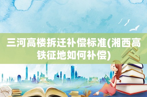 三河高樓拆遷補償標準(湘西高鐵征地如何補償)