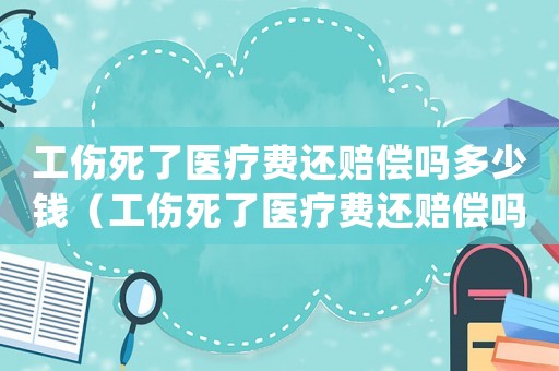 工傷死了醫(yī)療費(fèi)還賠償嗎多少錢（工傷死了醫(yī)療費(fèi)還賠償嗎）