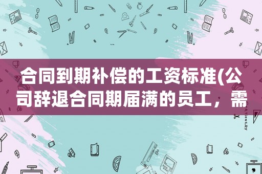 合同到期補償?shù)墓べY標(biāo)準(公司辭退合同期屆滿的員工，需要進行經(jīng)濟補償嗎？依據(jù)的是什么法律？)