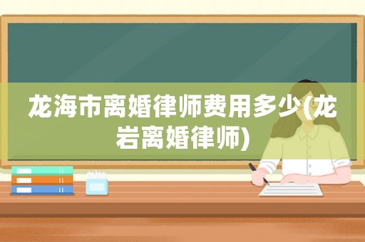 龍海市離婚律師費用多少(龍巖離婚律師)