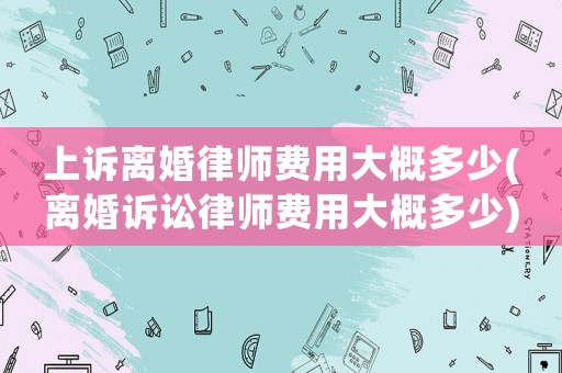 上訴離婚律師費(fèi)用大概多少(離婚訴訟律師費(fèi)用大概多少)