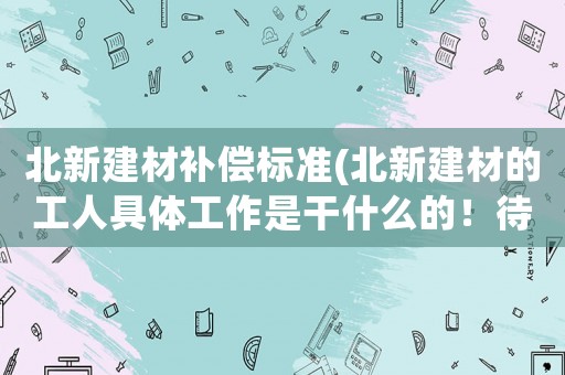 北新建材補償標準(北新建材的工人具體工作是干什么的！待遇如何)
