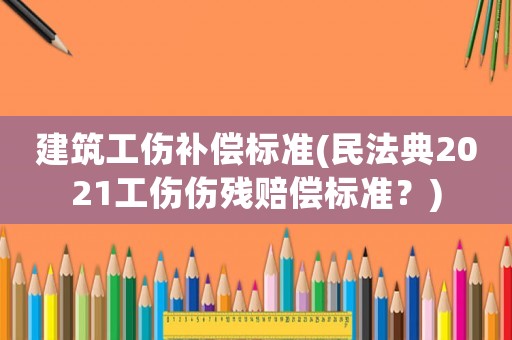 建筑工傷補償標準(民法典2021工傷傷殘賠償標準？)