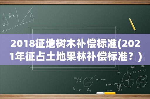 2018征地樹木補償標準(2021年征占土地果林補償標準？)