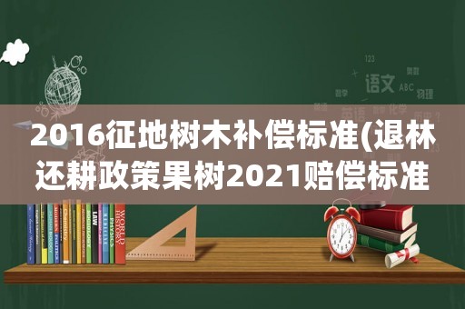 2016征地樹木補償標準(退林還耕政策果樹2021賠償標準？)