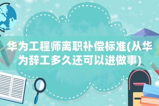 華為工程師離職補(bǔ)償標(biāo)準(zhǔn)(從華為辭工多久還可以進(jìn)做事)