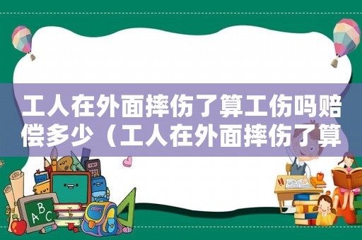 工人在外面摔傷了算工傷嗎賠償多少（工人在外面摔傷了算工傷嗎）