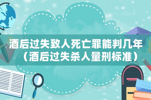 酒后過失致人死亡罪能判幾年（酒后過失殺人量刑標準）
