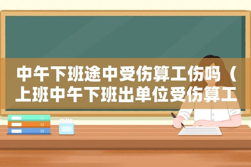 中午下班途中受傷算工傷嗎（上班中午下班出單位受傷算工傷嗎）